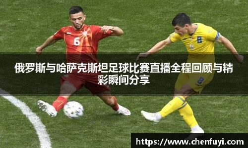 俄罗斯与哈萨克斯坦足球比赛直播全程回顾与精彩瞬间分享