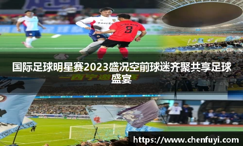 国际足球明星赛2023盛况空前球迷齐聚共享足球盛宴